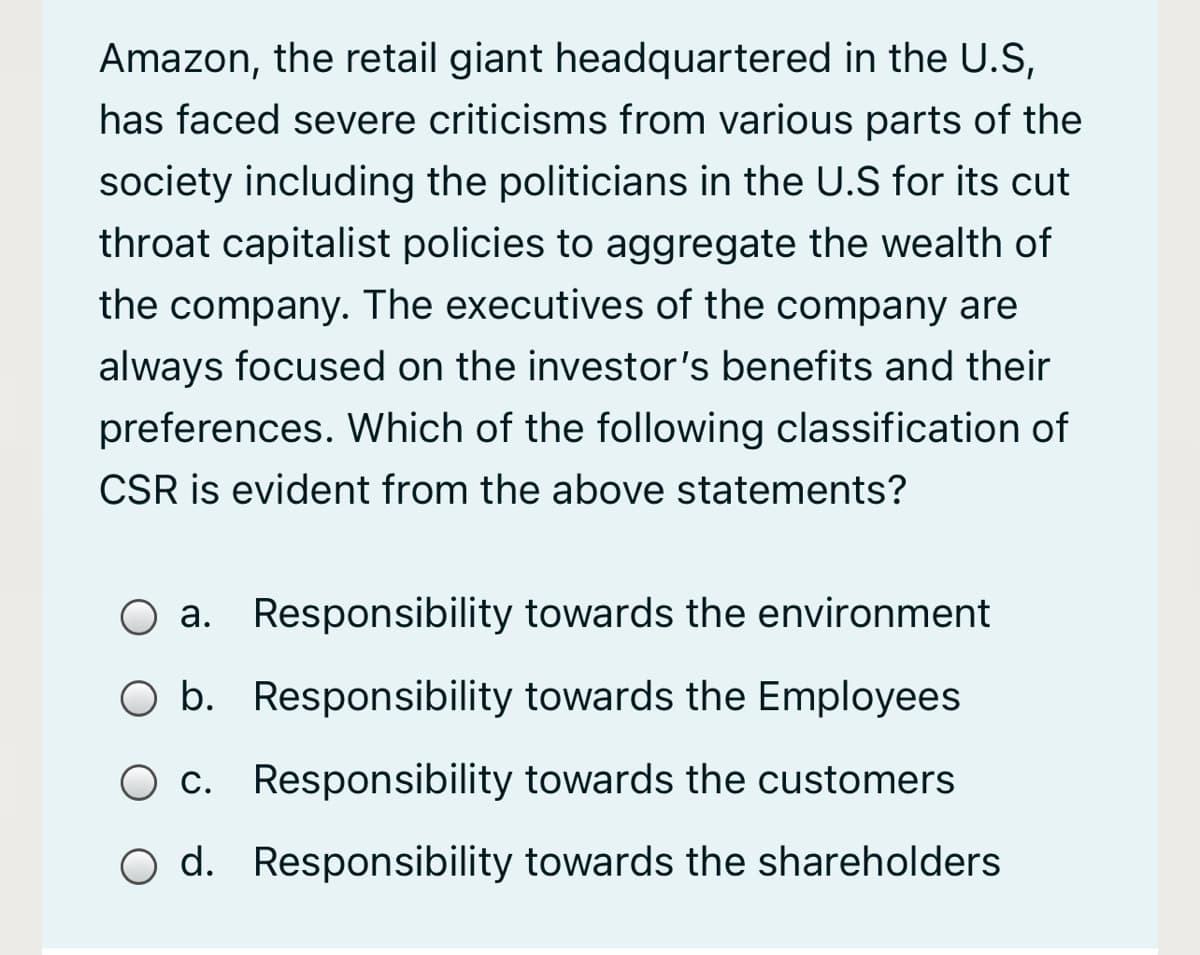 Amazon, the retail giant headquartered in the U.S,
has faced severe criticisms from various parts of the
society including the politicians in the U.S for its cut
throat capitalist policies to aggregate the wealth of
the company. The executives of the company are
always focused on the investor's benefits and their
preferences. Which of the following classification of
CSR is evident from the above statements?
O a. Responsibility towards the environment
O b. Responsibility towards the Employees
c. Responsibility towards the customers
O d. Responsibility towards the shareholders
