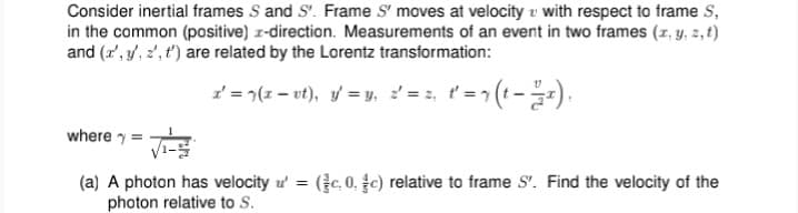 Consider inertial frames S and S'. Frame S' moves at velocity u with respect to frame S,
in the common (positive) r-direction. Measurements of an event in two frames (r, y, 2,t)
and (r', y, 2', t') are related by the Lorentz transformation:
2 = 7(z – ut), y = y, = 2, t' = (t--).
where y =
(a) A photon has velocity ư = (c.0. c) relative to frame S'. Find the velocity of the
photon relative to S.
%3D
