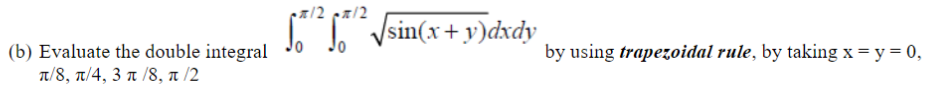 z/2 pa/2
T Vsin(x + y)dxdy
(b) Evaluate the double integral
π/8, π/ 4, 3 π /8 , π /2
by using trapezoidal rule, by taking x = y = 0,
