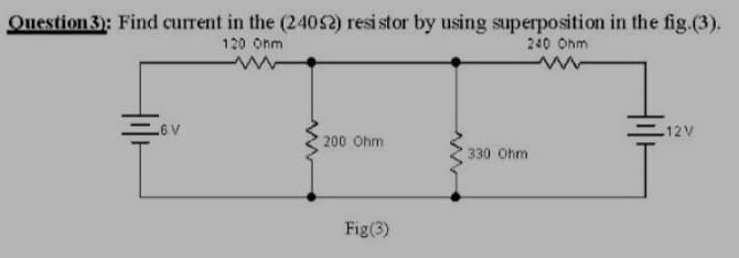 Question3): Find current in the (24052) resi stor by using superposition in the fig.(3).
120 Onm
240 Onm
12V
A9
200 Ohm
330 Ohm
Fig(3)
