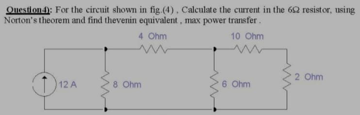 Question4): For the circuit shown in fig.(4), Calculate the current in the 62 resistor, using
Norton's theorem and find thevenin equivalent, max power transfer.
4 Ohm
10 Ohm
2 Ohm
12 A
8 Ohm
6 Ohm
