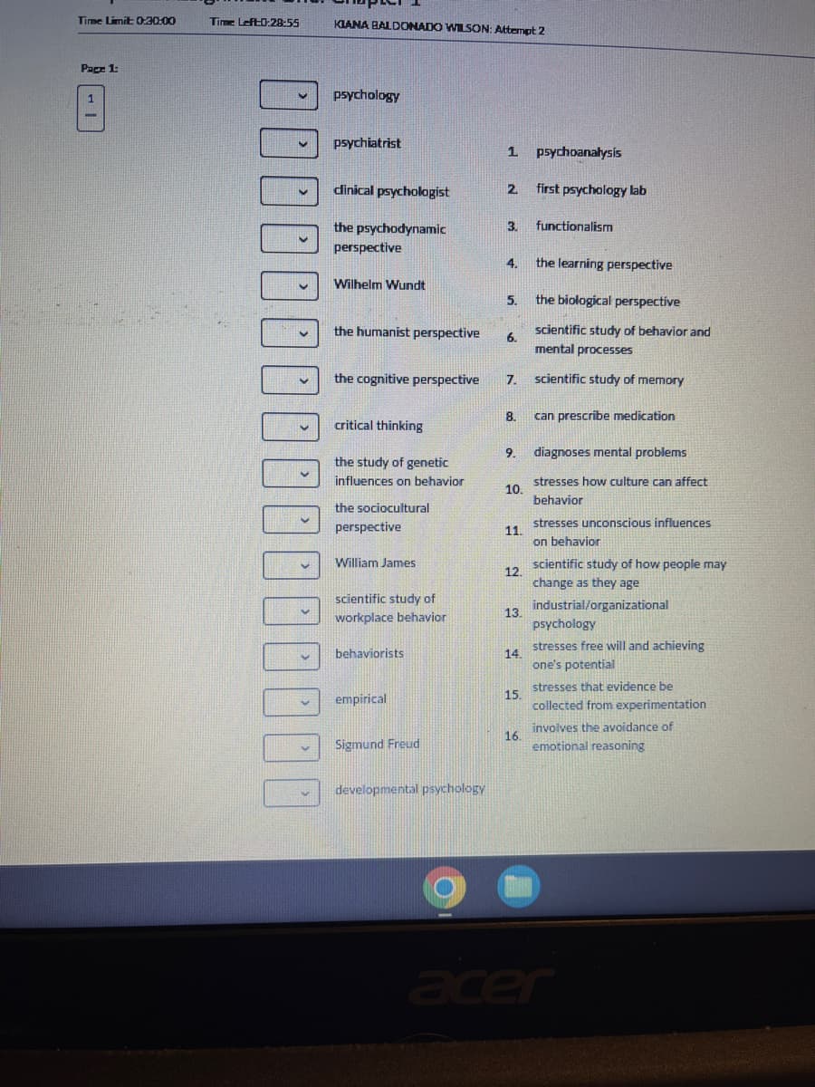 Time Limit: 0:30:00
Page 1:
1
Time Left:0:28:55
V
V
3
U
M
00
KIANA BALDONADO WILSON: Attempt 2
psychology
psychiatrist
clinical psychologist
the psychodynamic
perspective
Wilhelm Wundt
the humanist perspective
the cognitive perspective
critical thinking
the study of genetic
influences on behavior
the sociocultural
perspective
William James
scientific study of
workplace behavior
behaviorists
empirical
Sigmund Freud
developmental psychology
1
2
3.
4.
5.
6.
7.
8.
9.
10.
11.
12.
13.
14.
15.
16.
psychoanalysis
first psychology lab
functionalism
the learning perspective
the biological perspective
scientific study of behavior and
mental processes
scientific study of memory
can prescribe medication
diagnoses mental problems
stresses how culture can affect
behavior
stresses unconscious influences
on behavior
scientific study of how people may
change as they age
industrial/organizational
psychology
stresses free will and achieving
one's potential
stresses that evidence be
collected from experimentation
involves the avoidance of
emotional reasoning
acer