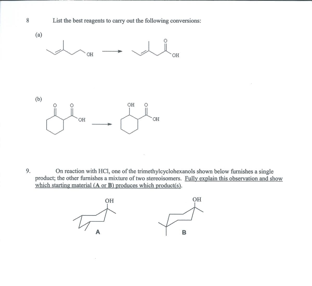 8.
List the best reagents to carry out the following conversions:
(a)
OH
(b)
OH
OH
HO.
product; the other furnishes a mixture of two stereoisomers. Fully explain this observation and show
which starting material (A or B) produces which product(s).
9.
On reaction with HCl, one of the trimethylcyclohexanols shown below furnishes a single
HO.
OH
B
A
