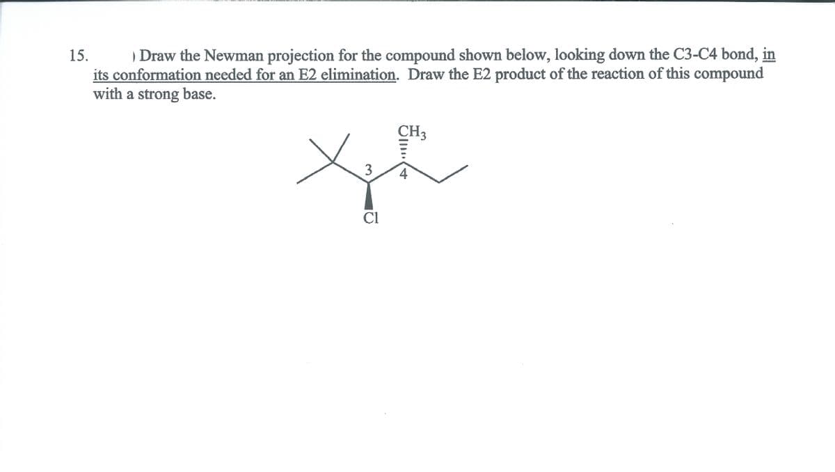 ) Draw the Newman projection for the compound shown below, looking down the C3-C4 bond, in
its conformation needed for an E2 elimination. Draw the E2 product of the reaction of this compound
with a strong base.
15.
CH3
4
Cl
