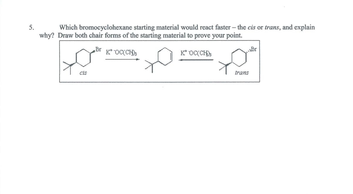 5.
Which bromocyclohexane starting material would react faster - the cis or trans, and explain
why? Draw both chair forms of the starting material to prove your point.
Br
K* OC(CH)
K* OC(CH);
Br
cis
trans
