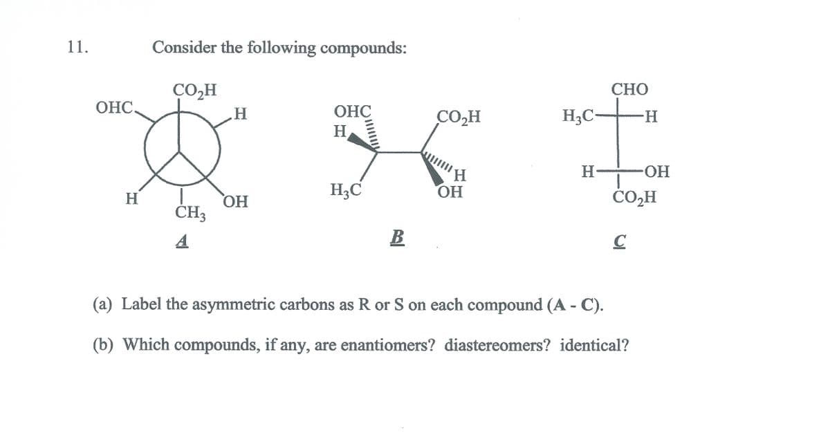 11.
Consider the following compounds:
ÇO,H
CHO
ОНС
H.
ОНС
CO,H
H3C-
--
H.
HO-
H3C
H.
O,
H
ČOH
HO,
CH3
B
(a) Label the asymmetric carbons as R or S on each compound (A - C).
(b) Which compounds, if any, are enantiomers? diastereomers? identical?
