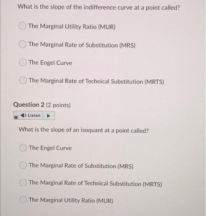 What is the slope of the indifference curve at a point called?
The Marginal Utility Ratio (MUR)
The Marginal Rate of Substitution (MRS)
The Engel Curve
The Marginal Rate of Technical Substitution (MRTS)
Question 2 (2 points)
Listen
What is the slope of an isoquant at a point called?
The Engel Curve
The Marginal Rate of Substitution (MRS)
The Marginal Rate of Technical Substitution (MRTS)
The Marginal Utility Ratio (MUR)
