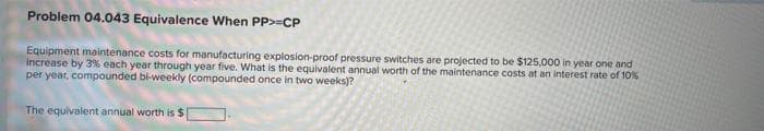 Problem 04.043 Equivalence When PP>=CP
Equipment maintenance costs for manufacturing explosion-proof pressure switches are projected to be $125,000 in year one and
increase by 3% each year through year five. What is the equivalent annual worth of the maintenance costs at an interest rate of 10%
per year, compounded bi-weekly (compounded once in two weeks)?
The equivalent annual worth is $
