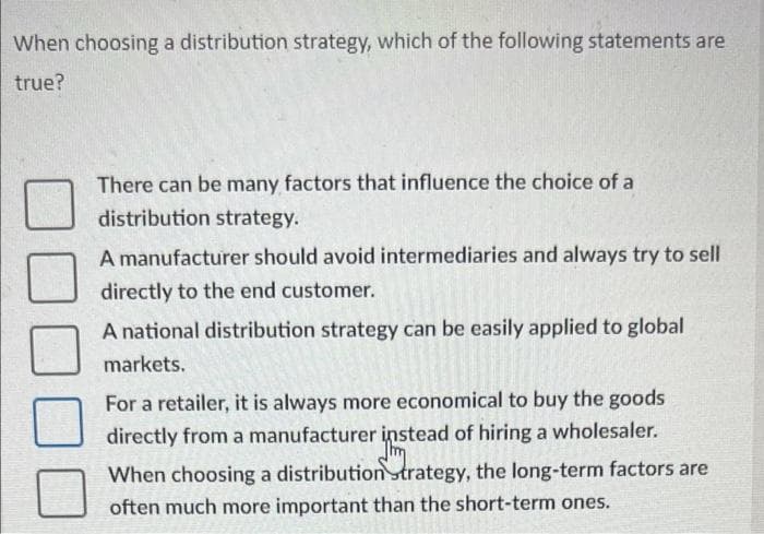 When choosing a distribution strategy, which of the following statements are
true?
There can be many factors that influence the choice of a
distribution strategy.
A manufacturer should avoid intermediaries and always try to sell
directly to the end customer.
A national distribution strategy can be easily applied to global
markets.
For a retailer, it is always more economical to buy the goods
directly from a manufacturer instead of hiring a wholesaler.
When choosing a distribution trategy, the long-term factors are
often much more important than the short-term ones.
