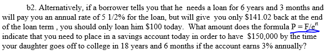 b2. Alternatively, if a borrower tells you that he needs a loan for 6 years and 3 months and
will pay you an annual rate of 5 1/2% for the loan, but will give you only S141.02 back at the end
of the loan term , you should only loan him $100 today. What amount does the formula P = Fert
indicate that you need to place in a savings account today in order to have $150,000 by the time
your daughter goes off to college in 18 years and 6 months if the account earns 3% annually?
