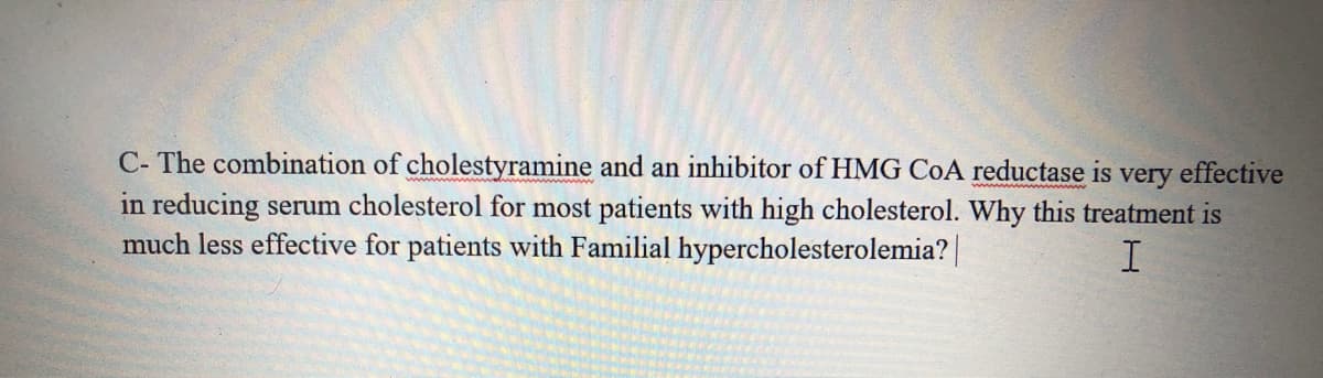 C- The combination of cholestyramine and an inhibitor of HMG CoA reductase is very effective
in reducing serum cholesterol for most patients with high cholesterol. Why this treatment is
much less effective for patients with Familial hypercholesterolemia?|
