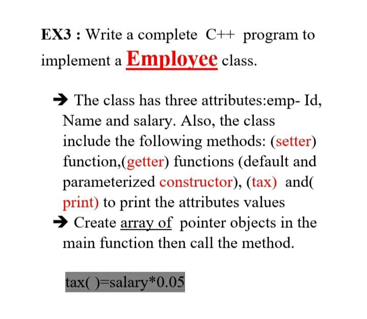 EX3: Write a complete C++ program to
implement a Employee class.
➜The class has three attributes:emp- Id,
Name and salary. Also, the class
include the following methods: (setter)
function,(getter) functions (default and
parameterized constructor), (tax) and(
print) to print the attributes values
➜ Create array of pointer objects in the
main function then call the method.
tax( )=salary *0.05