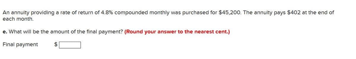 An annuity providing a rate of return of 4.8% compounded monthly was purchased for $45,200. The annuity pays $402 at the end of
each month.
e. What will be the amount of the final payment? (Round your answer to the nearest cent.)
Final payment
$