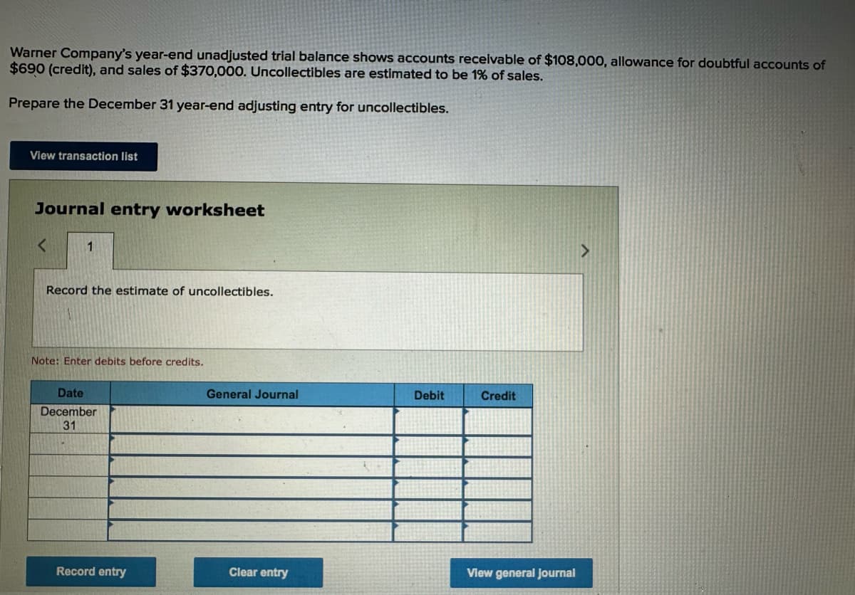 Warner Company's year-end unadjusted trial balance shows accounts receivable of $108,000, allowance for doubtful accounts of
$690 (credit), and sales of $370,000. Uncollectibles are estimated to be 1% of sales.
Prepare the December 31 year-end adjusting entry for uncollectibles.
View transaction list
Journal entry worksheet
<
1
Record the estimate of uncollectibles.
Note: Enter debits before credits.
Date
December
31
General Journal
Debit
Credit
View general Journal
Record entry
Clear entry