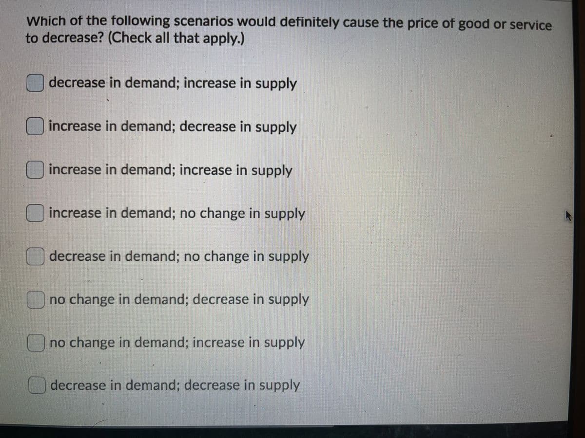 Which of the following scenarios would definitely cause the price of good or service
to decrease? (Check all that apply.)
decrease in demand; increase in supply
increase in demand; decrease in supply
increase in demand; increase in supply
increase in demand; no change in supply
decrease in demand; no change in supply
no change in demand; decrease in supply
no change in demand; increase in supply
decrease in demand; decrease in supply
