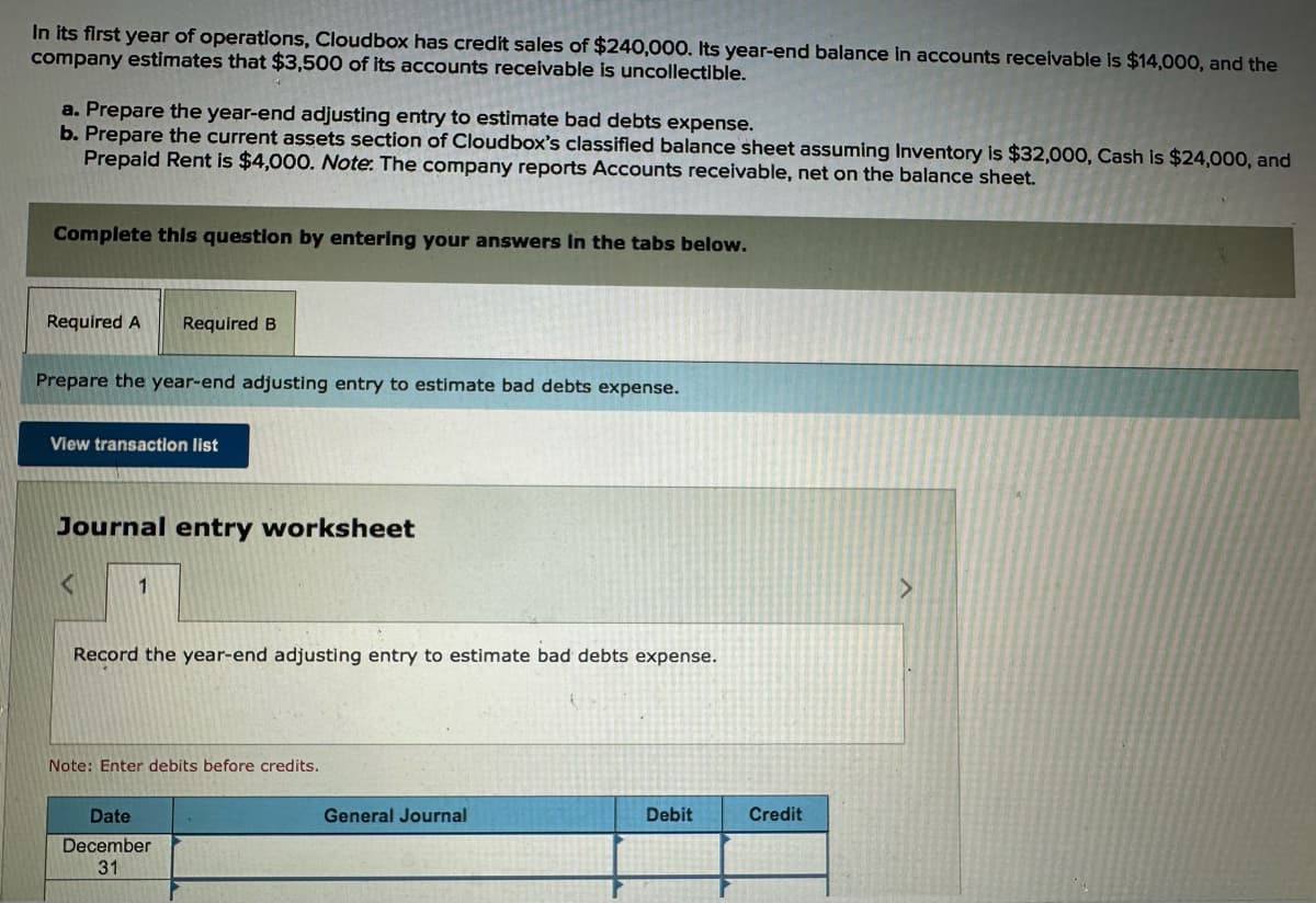 In its first year of operations, Cloudbox has credit sales of $240,000. Its year-end balance in accounts receivable is $14,000, and the
company estimates that $3,500 of its accounts receivable is uncollectible.
a. Prepare the year-end adjusting entry to estimate bad debts expense.
b. Prepare the current assets section of Cloudbox's classified balance sheet assuming Inventory is $32,000, Cash is $24,000, and
Prepaid Rent is $4,000. Note: The company reports Accounts receivable, net on the balance sheet.
Complete this question by entering your answers in the tabs below.
Required A Required B
Prepare the year-end adjusting entry to estimate bad debts expense.
View transaction list
Journal entry worksheet
<
Record the year-end adjusting entry to estimate bad debts expense.
Note: Enter debits before credits.
Date
December
31
General Journal
Debit
Credit