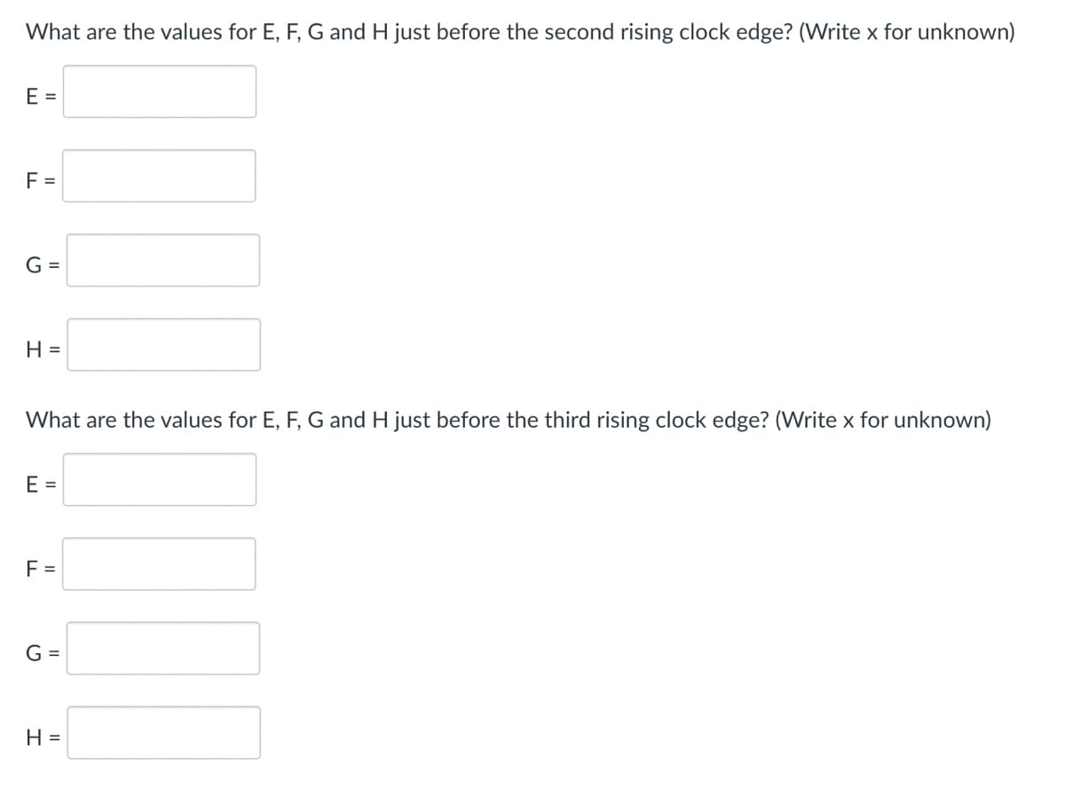 What are the values for E, F, G and H just before the second rising clock edge? (Write x for unknown)
E =
F =
G =
H =
What are the values for E, F, G and H just before the third rising clock edge? (Write x for unknown)
E =
F =
G =
H =