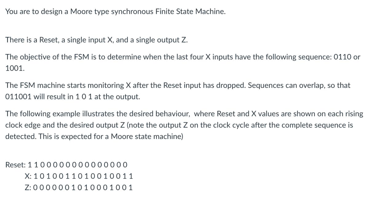 You are to design a Moore type synchronous Finite State Machine.
There is a Reset, a single input X, and a single output Z.
The objective of the FSM is to determine when the last four X inputs have the following sequence: 0110 or
1001.
The FSM machine starts monitoring X after the Reset input has dropped. Sequences can overlap, so that
011001 will result in 1 0 1 at the output.
The following example illustrates the desired behaviour, where Reset and X values are shown on each rising
clock edge and the desired output Z (note the output Z on the clock cycle after the complete sequence is
detected. This is expected for a Moore state machine)
Reset: 1 100000000000000
X:
1010011010010011
Z: 0 0 0 0 0 0 10 1000 1001