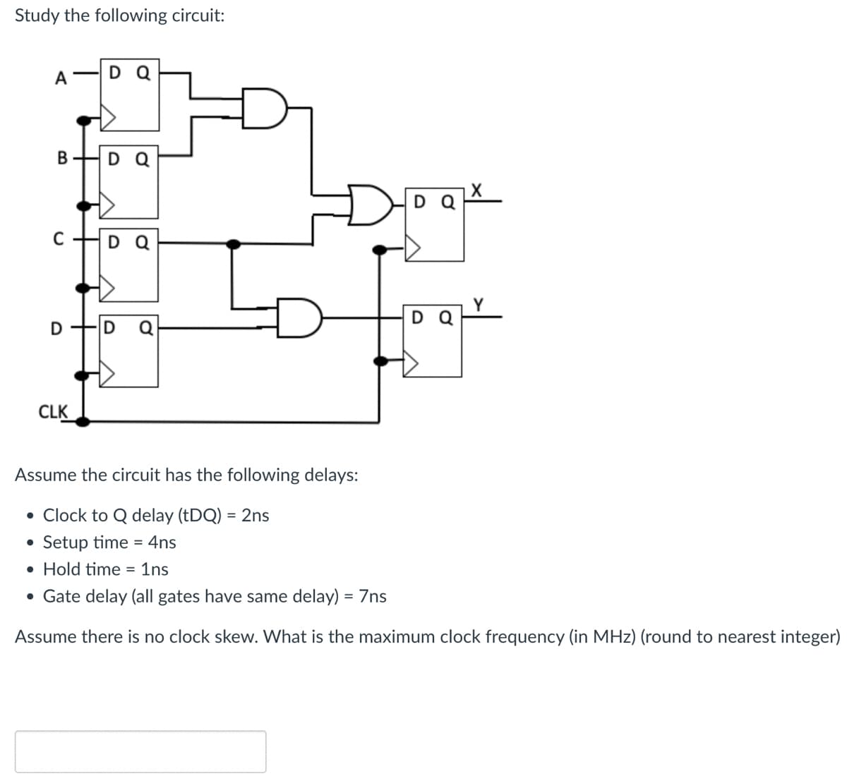 Study the following circuit:
A
DQ
B
D
C
DQ
D
D
CLK
Assume the circuit has the following delays:
• Clock to Q delay (tDQ) = 2ns
●
Setup time=4ns
Hold time = 1ns
• Gate delay (all gates have same delay) = 7ns
Assume there is no clock skew. What is the maximum clock frequency (in MHz) (round to nearest integer)