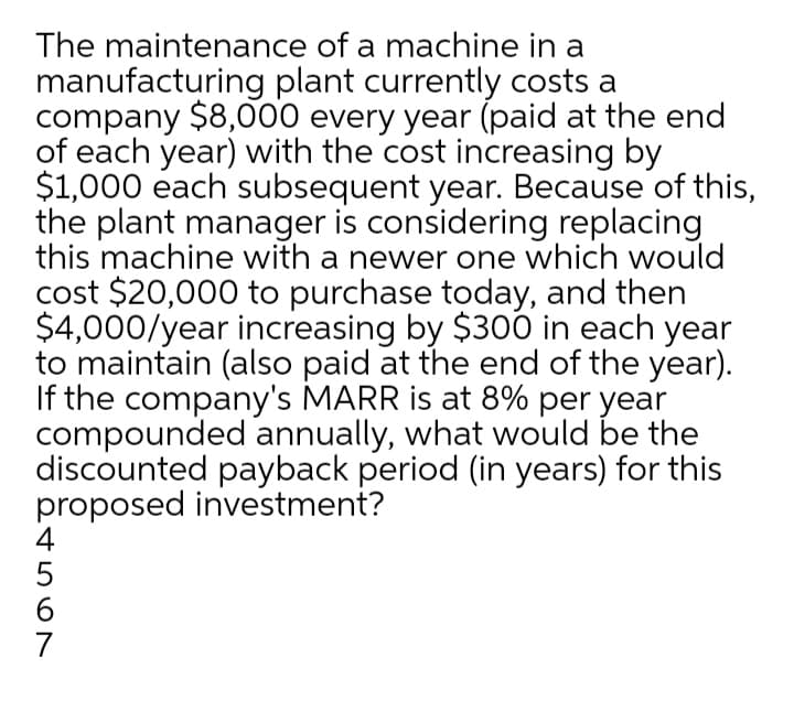 The maintenance of a machine in a
manufacturing plant currently costs a
company $8,000 every year (paid at the end
of each year) with the cost increasing by
$1,000 each subsequent year. Because of this,
the plant manager is considering replacing
this machine with a newer one which would
cost $20,000 to purchase today, and then
$4,000/year increasing by $30Ó in each year
to maintain (also paid at the end of the year).
If the company's MARR is at 8% per year
compounded annually, what would be the
discounted payback period (in years) for this
proposed investment?
4
6.
7
