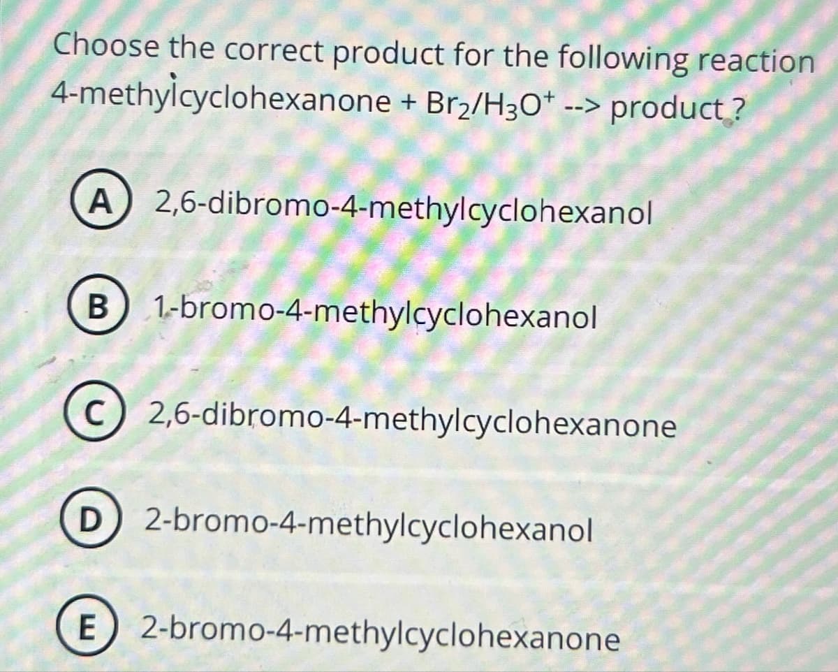 Choose the correct product for the following reaction
4-methylcyclohexanone + Br2/H3O+ --> product?
A 2,6-dibromo-4-methylcyclohexanol
B 1-bromo-4-methylcyclohexanol
C
2,6-dibromo-4-methylcyclohexanone
D 2-bromo-4-methylcyclohexanol
E 2-bromo-4-methylcyclohexanone