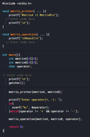 #include <stdio.h>
void matrix_printer( ... ){
printf("MatrixA \t MatrixB\n");
// Enter code here
printf("\n");
void matrix_operation( ... ){
printf("\nResult\n");
// Enter code here
}
int main(){
int matrixA[4][4];
int matrixB[4][4];
char operator;
// Enter code here
printf("\n");
getchar();
matrix_printer (matrixA, matrixB);
printf("Enter operator (+, -): ");
do{
scanf ( "%c", &operator);
}while(operator != '+' && operator != '-');
matrix_operation(matrixA, matrixB, operator);
return 0;
