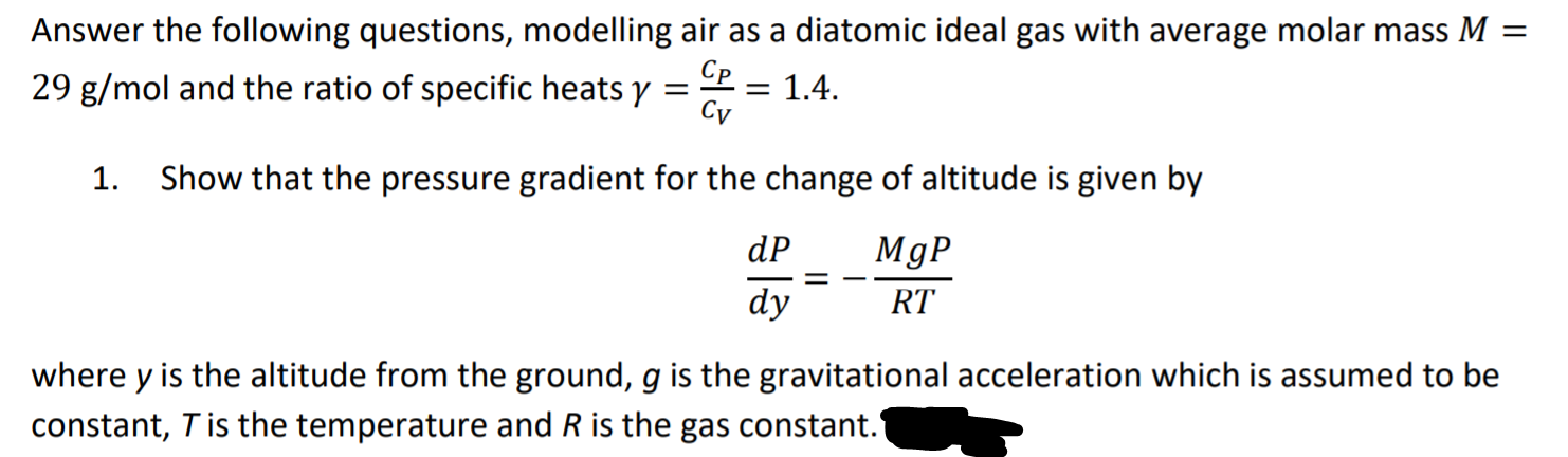 Answer the following questions, modelling air as a diatomic ideal gas with average molar mass M =
29 g/mol and the ratio of specific heats y
Cp
= 1.4.
Cy
1. Show that the pressure gradient for the change of altitude is given by
dP
MgP
dy
RT
where y is the altitude from the ground, g is the gravitational acceleration which is assumed to be
constant, T is the temperature and R is the gas constant.
