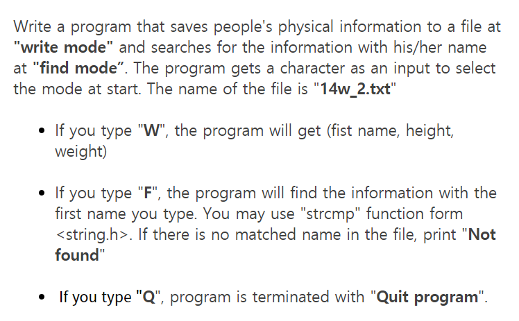 Write a program that saves people's physical information to a file at
"write mode" and searches for the information with his/her name
at "find mode". The program gets a character as an input to select
the mode at start. The name of the file is "14w_2.txt"
• If you type "W", the program will get (fist name, height,
weight)
• If you type "F", the program will find the information with the
first name you type. You may use "strcmp" function form
<string.h>. If there is no matched name in the file, print "Not
found"
• If you type "Q", program is terminated with "Quit program".
