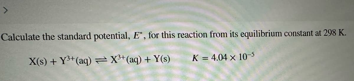Calculate the standard potential, E°, for this reaction from its equilibrium constant at 298 K.
X(s) + Y³+ (aq) = X³+ (aq) + Y(s)
K = 4.04 x 10-5