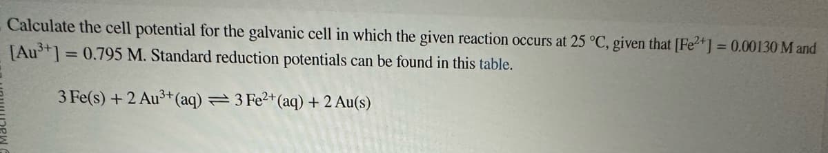 Calculate the cell potential for the galvanic cell in which the given reaction occurs at 25 °C, given that [Fe2+] = 0.00130 M and
[Au³+] = 0.795 M. Standard reduction potentials can be found in this table.
3 Fe(s) + 2 Au³+ (aq) = 3 Fe²+ (aq) + 2 Au(s)