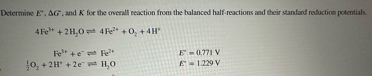 Determine E, AG, and K for the overall reaction from the balanced half-reactions and their standard reduction potentials.
4 Fe³+ + 2H₂O
4 Fe²+ + O₂ + 4H+
Fe³+ + e
20₂ + 2H+ + 2e
Fe²+
H₂0
E = 0.771 V
E = 1.229 V
