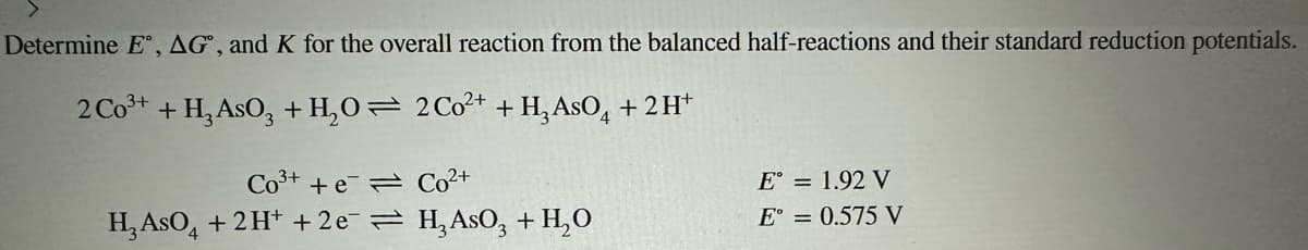 Determine E, AG, and K for the overall reaction from the balanced half-reactions and their standard reduction potentials.
2 Co³+ + H₂ AsO3 + H₂O
2 Co²+ + H₂ AsO + 2H+
Co3+ + e
H₂ AsO4 + 2H+ + 2e
Co²+
H₂ AsO3 + H₂O
E° = 1.92 V
E° = 0.575 V