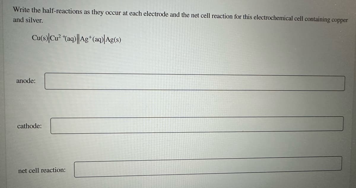 Write the half-reactions as they occur at each electrode and the net cell reaction for this electrochemical cell containing copper
and silver.
Cu(s) Cu² (aq)||Ag+ (aq)|Ag(s)
anode:
cathode:
net cell reaction: