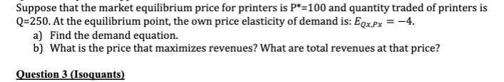 Suppose that the market equilibrium price for printers is P*=100 and quantity traded of printers is
Q=250. At the equilibrium point, the own price elasticity of demand is: Eqx,px = -4.
a) Find the demand equation.
b) What is the price that maximizes revenues? What are total revenues at that price?
Question 3 (Isoquants)