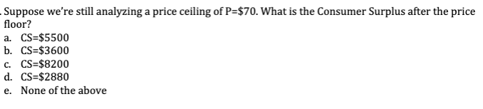 Suppose we're still analyzing a price ceiling of P=$70. What is the Consumer Surplus after the price
floor?
a. CS=$5500
b. CS=$3600
C. CS=$8200
d. CS=$2880
e. None of the above