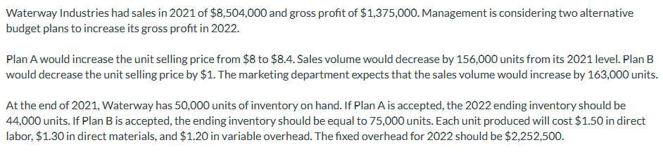 Waterway Industries had sales in 2021 of $8,504,000 and gross profit of $1,375,000. Management is considering two alternative
budget plans to increase its gross profit in 2022.
Plan A would increase the unit selling price from $8 to $8.4. Sales volume would decrease by 156,000 units from its 2021 level. Plan B
would decrease the unit selling price by $1. The marketing department expects that the sales volume would increase by 163,000 units.
At the end of 2021, Waterway has 50,000 units of inventory on hand. If Plan A is accepted, the 2022 ending inventory should be
44,000 units. If Plan B is accepted, the ending inventory should be equal to 75,000 units. Each unit produced will cost $1.50 in direct
labor, $1.30 in direct materials, and $1.20 in variable overhead. The fixed overhead for 2022 should be $2,252,500.