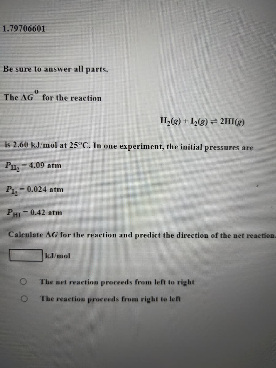1.79706601
Be sure to answer all parts.
The AG
for the reaction
H2(g) + I2(g) = 2HI(g)
is 2.60 kJ/mol at 25°C. In one experiment, the initial pressures are
PH,
=4.09 atm
= 0.024 atm
PHI = 0.42 atm
Calculate AG for the reaction and predict the direction of the net reaction.
kJ/mol
The net reaction proceeds from left to right
The reaction proceeds from right to left
