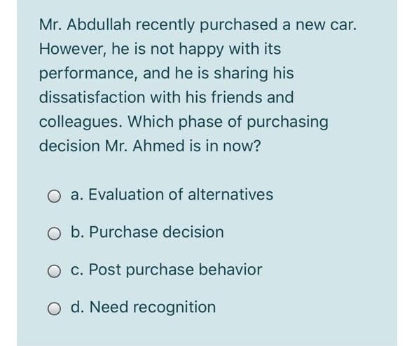 Mr. Abdullah recently purchased a new car.
However, he is not happy with its
performance, and he is sharing his
dissatisfaction with his friends and
colleagues. Which phase of purchasing
decision Mr. Ahmed is in now?
O a. Evaluation of alternatives
O b. Purchase decision
O c. Post purchase behavior
O d. Need recognition
