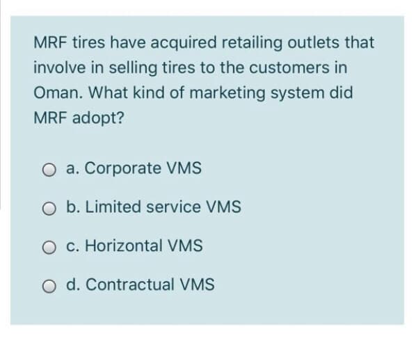 MRF tires have acquired retailing outlets that
involve in selling tires to the customers in
Oman. What kind of marketing system did
MRF adopt?
O a. Corporate VMS
O b. Limited service VMS
O c. Horizontal VMS
O d. Contractual VMS
