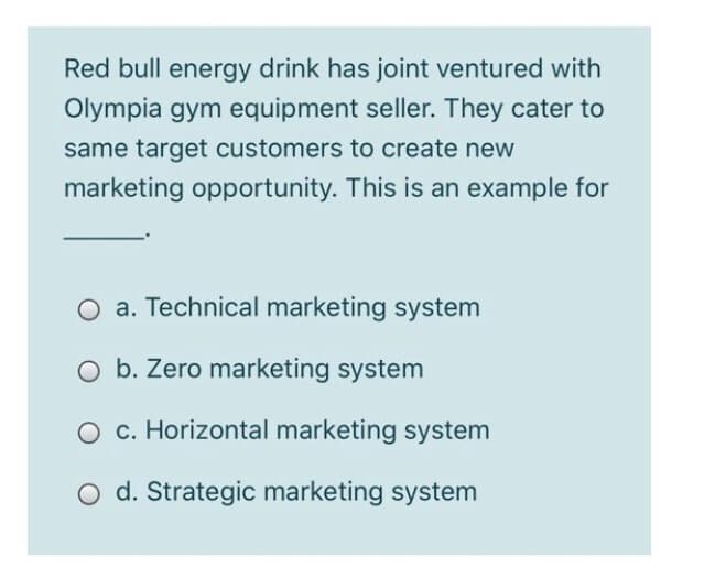 Red bull energy drink has joint ventured with
Olympia gym equipment seller. They cater to
same target customers to create new
marketing opportunity. This is an example for
O a. Technical marketing system
b. Zero marketing system
c. Horizontal marketing system
d. Strategic marketing system
