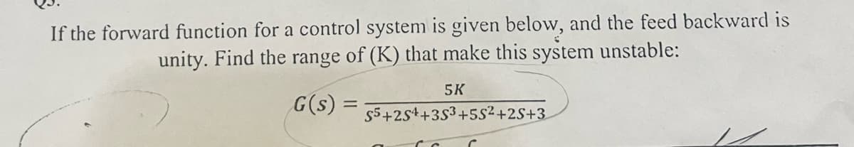 If the forward function for a control system is given below, and the feed backward is
unity. Find the range of (K) that make this system unstable:
G(s):
=
5K
S5+254 +353 +5S²+2S+3