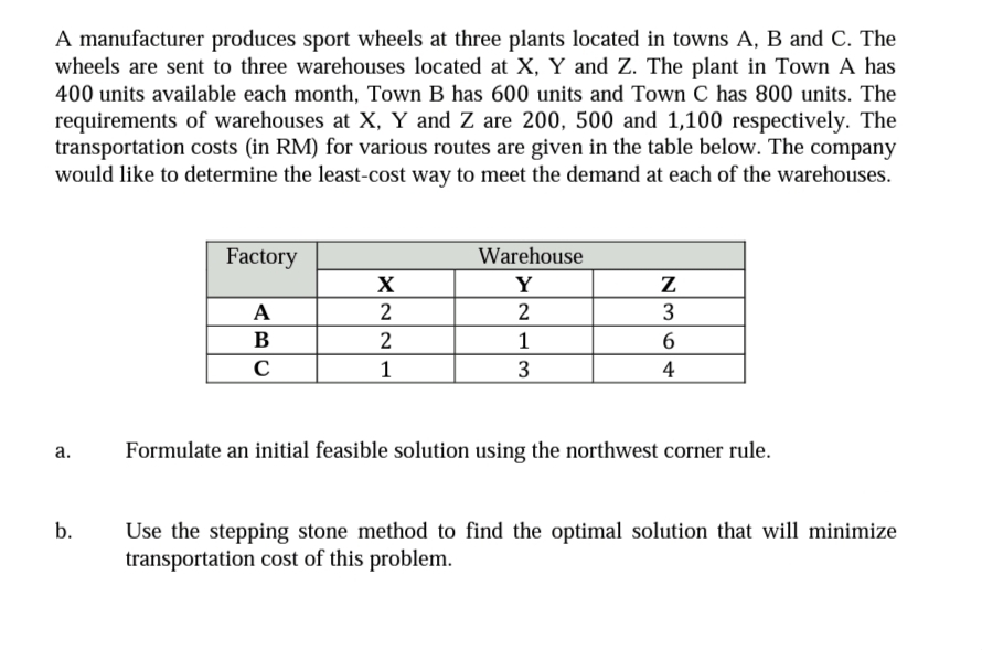 A manufacturer produces sport wheels at three plants located in towns A, B and C. The
wheels are sent to three warehouses located at X, Y and Z. The plant in Town A has
400 units available each month, Town B has 600 units and Town C has 800 units. The
requirements of warehouses at X, Y and Z are 200, 500 and 1,100 respectively. The
transportation costs (in RM) for various routes are given in the table below. The company
would like to determine the least-cost way to meet the demand at each of the warehouses.
Factory
Warehouse
X
Y
A
2
2
В
1
6.
1
3
4
Formulate an initial feasible solution using the northwest corner rule.
а.
b.
Use the stepping stone method to find the optimal solution that will minimize
transportation cost of this problem.
