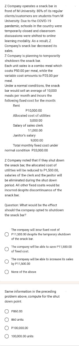 Z Company operates a snack bar in
front of M University. 80% of its regular
clients/customers are students from M
University. Due to the COVID-19
pandemic, schools in the country were
temporarily closed and classroom
discussions were shifted to online
learning modality. As a result, Z
Company's snack bar decreased its
sales.
Z Company is planning to temporarily
shutdown the snack bar.
Each unit sales is a combo meal which
costs P50.00 per meal, while the
variable cost amounts to P25.00 per
meal.
Under a normal conditions, the snack
bar would sell an average of 10,000
meals per month and incurs the
following fixed cost for the month:
Rent
P10,000.00
Allocated cost of utilities
3,000.00
Salary of sales clerk.
11,000.00
Janitor's salary
normal condition P33,000.00
O
9,000.00
Total monthly fixed cost under
Z Company noted that if they shut down
the snack bar, the allocated cost of
utilities will be reduced to P1,500.00,
salaries of the clerk and the janitor will
be eliminated during the shut down
period. All other fixed costs would be
incurred despite discontinuance of the
snack bar.
O
Question: What would be the effect
should the company opted to shutdown
the snack bar?
The company will incur fixed cost of
P11,500.00 despite the temporary shutdown
of the snack bar.
The company will be able to save P11,500.00
of fixed cost.
The company will be able to increase its sales
by P11,500.00
O None of the above
Same information in the preceding
problem above, compute for the shut
down point.
P860.00
O 860 units
OP100,000.00
100,000.00 units