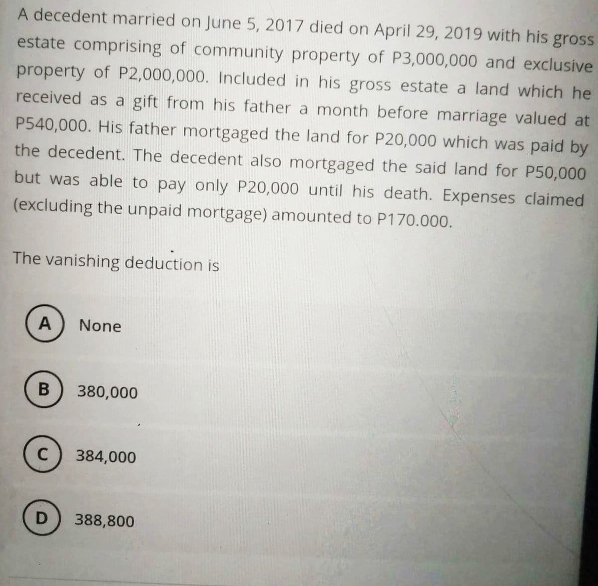 A decedent married on June 5, 2017 died on April 29, 2019 with his gross
estate comprising of community property of P3,000,000 and exclusive
property of P2,000,000. Included in his gross estate a land which he
received as a gift from his father a month before marriage valued at
P540,000. His father mortgaged the land for P20,000 which was paid by
the decedent. The decedent also mortgaged the said land for P50,000
but was able to pay only P20,000 until his death. Expenses claimed
(excluding the unpaid mortgage) amounted to P170.000.
The vanishing deduction is
A
B
C
D
None
380,000
384,000
388,800