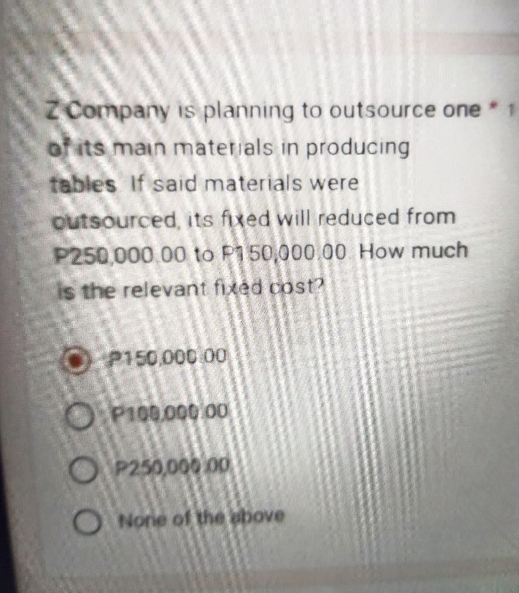 Z Company is planning to outsource one * 1
of its main materials in producing
tables. If said materials were
outsourced, its fixed will reduced from
P250,000.00 to P150,000.00 How much
is the relevant fixed cost?
P150,000.00
OP100,000.00
OP250,000.00
O None of the above