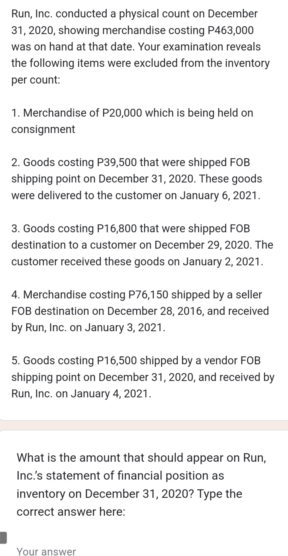 Run, Inc. conducted a physical count on December
31, 2020, showing merchandise costing P463,000
was on hand at that date. Your examination reveals
the following items were excluded from the inventory
per count:
1. Merchandise of P20,000 which is being held on
consignment
2. Goods costing P39,500 that were shipped FOB
shipping point on December 31, 2020. These goods
were delivered to the customer on January 6, 2021.
3. Goods costing P16,800 that were shipped FOB
destination to a customer on December 29, 2020. The
customer received these goods on January 2, 2021.
4. Merchandise costing P76,150 shipped by a seller
FOB destination on December 28, 2016, and received
by Run, Inc. on January 3, 2021.
5. Goods costing P16,500 shipped by a vendor FOB
shipping point on December 31, 2020, and received by
Run, Inc. on January 4, 2021.
What is the amount that should appear on Run,
Inc.'s statement of financial position as
inventory on December 31, 2020? Type the
correct answer here:
Your answer