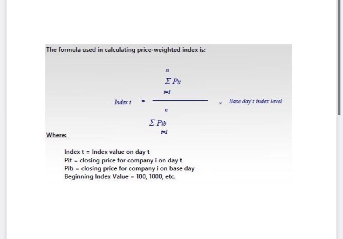 The formula used in calculating price-weighted index is:
E Pit
Index t
Base day's index level
E Pib
Where:
Index t = Index value on day t
Pit = closing price for company i on day t
Pib = closing price for company i on base day
Beginning Index Value = 100, 1000, etc.
