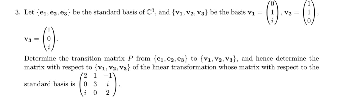 0
3. Let {e₁,e2, e3} be the standard basis of C³, and {V₁, V2, V3} be the basis v₁ =
1
V3 = 0
V2 =
Determine the transition matrix P from {e₁,e2, e3} to {V₁, V2, V3}, and hence determine the
matrix with respect to {V₁, V2, V3} of the linear transformation whose matrix with respect to the
2 1 -1
0 3
i
i
0
2
standard basis is