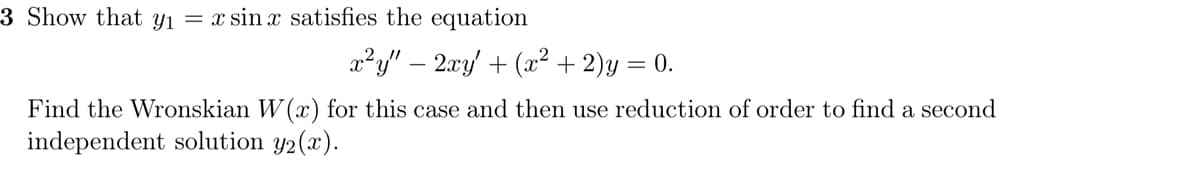 3 Show that y₁ = x sin x satisfies the equation
x²y" - 2xy + (x² + 2)y = 0.
Find the Wronskian W(x) for this case and then use reduction of order to find a second
independent solution y₂(x).