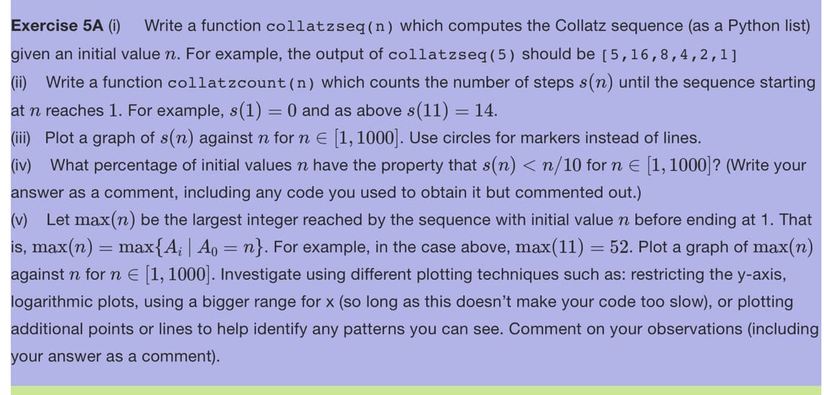 Exercise 5A (i) Write a function collatzseq(n) which computes the Collatz sequence (as a Python list)
given an initial value n. For example, the output of collatzseq (5) should be [5,16,8,4,2,1]
(ii) Write a function collatzcount (n) which counts the number of steps s(n) until the sequence starting
at n reaches 1. For example, s(1) = 0 and as above s(11) = 14.
(iii) Plot a graph of s(n) against n for n € [1,1000]. Use circles for markers instead of lines.
(iv) What percentage of initial values ŉ have the property that s(n) <n/10 for n = [1, 1000]? (Write your
answer as a comment, including any code you used to obtain it but commented out.)
(v) Let max(n) be the largest integer reached by the sequence with initial value n before ending at 1. That
is, max(n) = max{A; | A₁ = n}. For example, in the case above, max(11) = 52. Plot a graph of max(n)
against n for n € [1, 1000]. Investigate using different plotting techniques such as: restricting the y-axis,
logarithmic plots, using a bigger range for x (so long as this doesn't make your code too slow), or plotting
additional points or lines to help identify any patterns you can see. Comment on your observations (including
your answer as a comment).